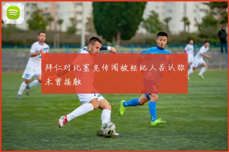 拜仁对比塞克传闻被经纪人否认称未曾接触