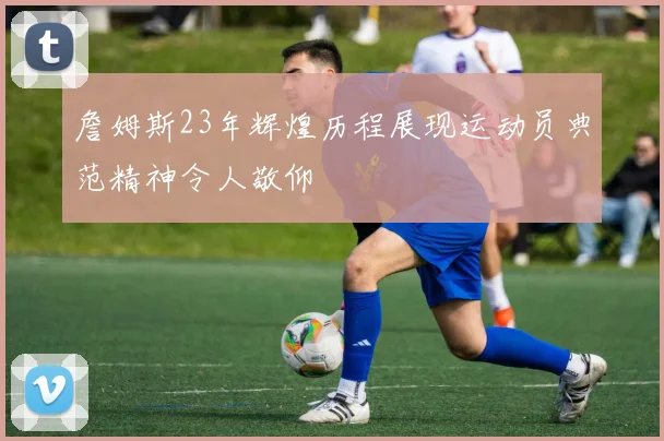 詹姆斯23年辉煌历程展现运动员典范精神令人敬仰