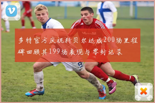 多特官方庆祝科贝尔达成200场里程碑回顾其199场表现与零封记录