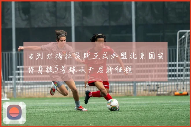 吉列尔梅拉莫斯正式加盟北京国安将身披5号球衣开启新征程