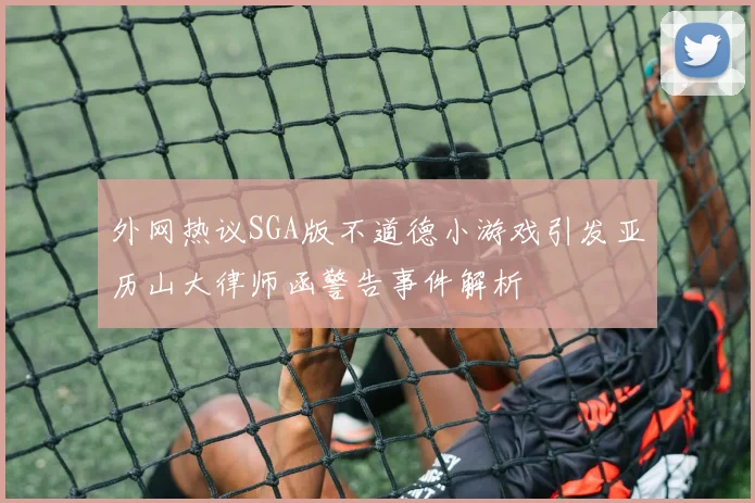 外网热议SGA版不道德小游戏引发亚历山大律师函警告事件解析