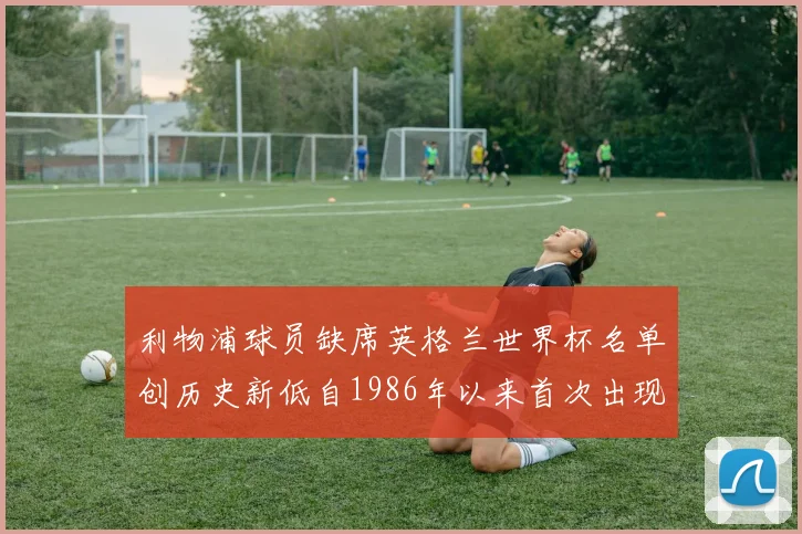 利物浦球员缺席英格兰世界杯名单创历史新低自1986年以来首次出现