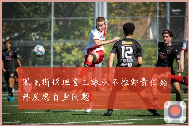 塞克斯顿坦言三球从不推卸责任始终反思自身问题