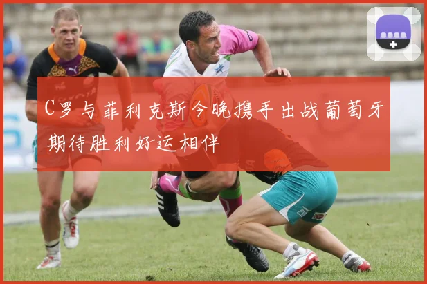 C罗与菲利克斯今晚携手出战葡萄牙期待胜利好运相伴