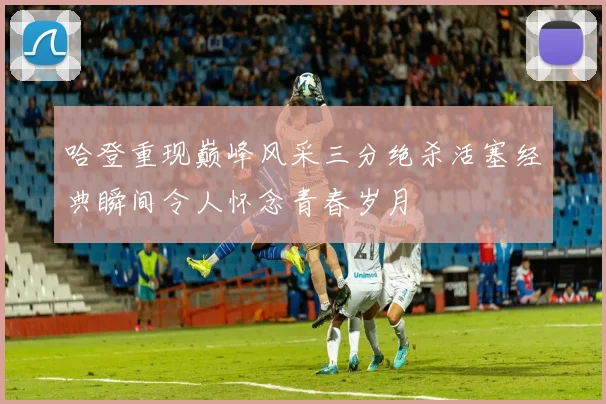 哈登重现巅峰风采三分绝杀活塞经典瞬间令人怀念青春岁月