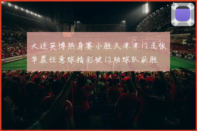 大连英博热身赛小胜天津津门虎张华晨任意球精彩破门助球队获胜