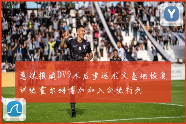 意媒报道DV9术后重返尤文基地恢复训练霍尔姆博加加入合练行列
