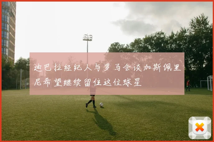 迪巴拉经纪人与罗马会谈加斯佩里尼希望继续留住这位球星