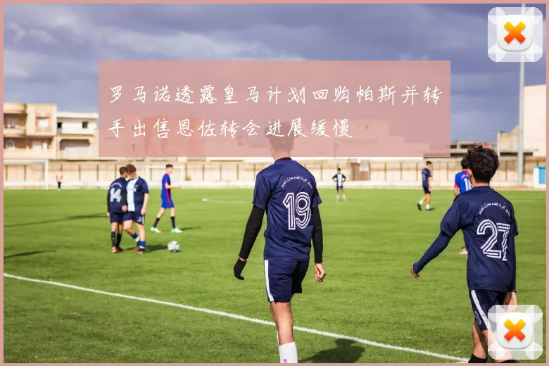 罗马诺透露皇马计划回购帕斯并转手出售恩佐转会进展缓慢