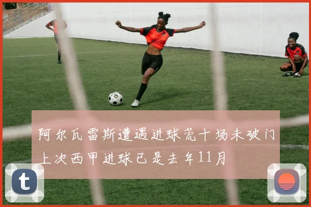 阿尔瓦雷斯遭遇进球荒十场未破门上次西甲进球已是去年11月