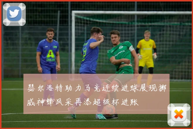 瑟尔洛特助力马竞连续进球展现挪威神锋风采再添超级杯进账