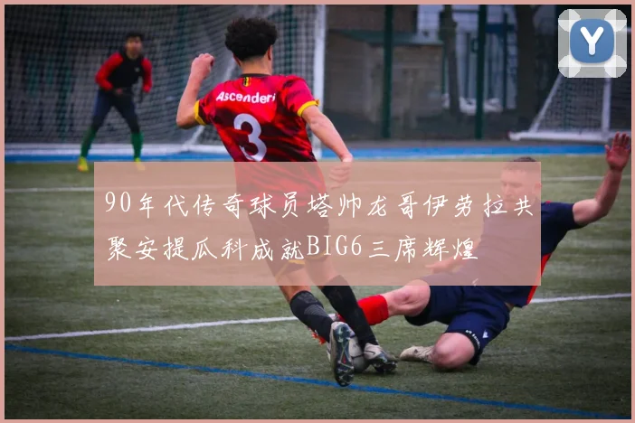 90年代传奇球员塔帅龙哥伊劳拉共聚安提瓜科成就BIG6三席辉煌