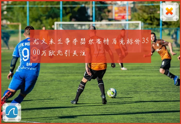 尤文米兰争夺瑟尔洛特马竞标价3500万欧元引关注