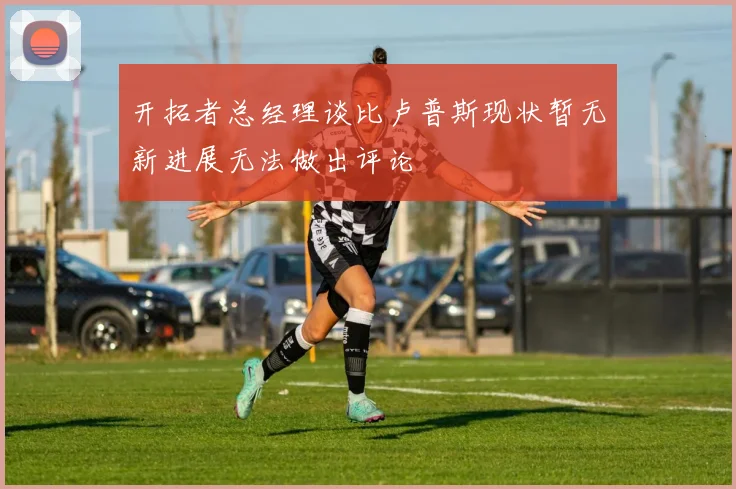 开拓者总经理谈比卢普斯现状暂无新进展无法做出评论