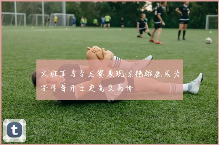 文班亚马季后赛表现惊艳雄鹿或为字母哥开出更高交易价