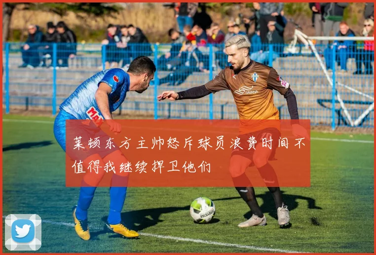 莱顿东方主帅怒斥球员浪费时间不值得我继续捍卫他们