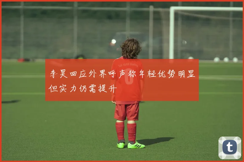 李昊回应外界呼声称年轻优势明显但实力仍需提升