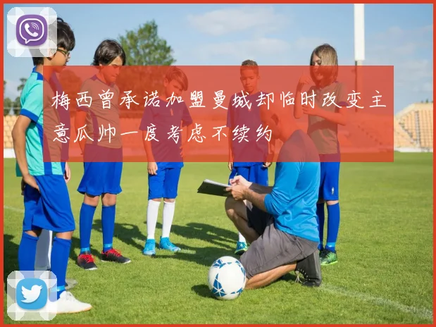 梅西曾承诺加盟曼城却临时改变主意瓜帅一度考虑不续约