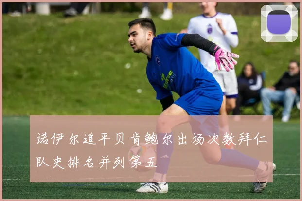 诺伊尔追平贝肯鲍尔出场次数拜仁队史排名并列第五