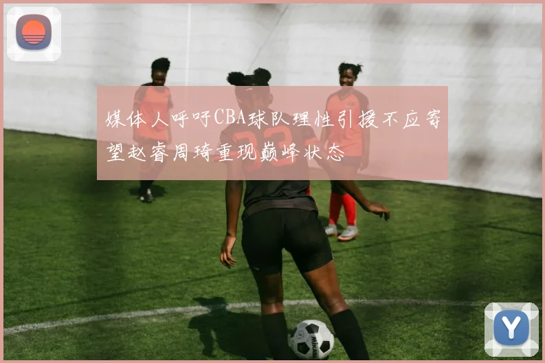 媒体人呼吁CBA球队理性引援不应寄望赵睿周琦重现巅峰状态